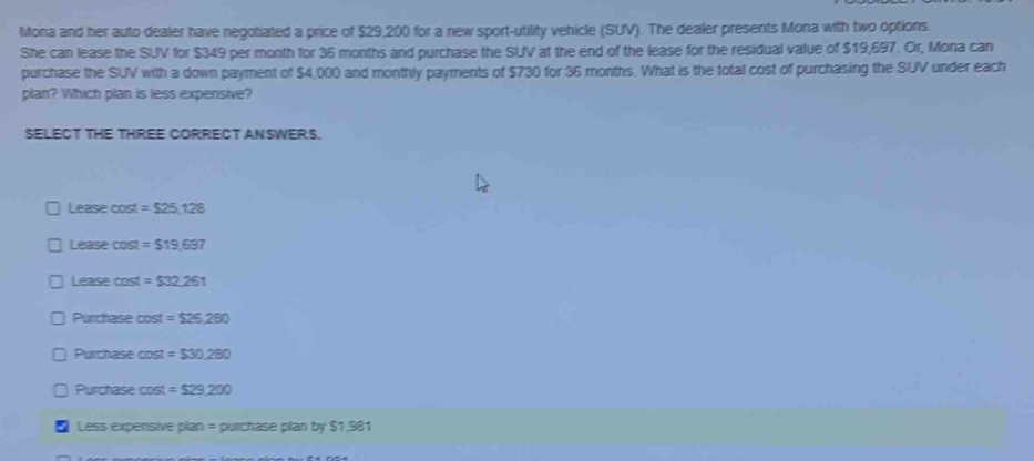 Mona and her auto dealer have negotiated a price of $29,200 for a new sport-utility vehicle (SUV). The dealer presents Mona with two options.
She can lease the SUV for $349 per month for 36 months and purchase the SUV at the end of the lease for the residual value of $19,697. Or, Moria can
purchase the SUV with a down payment of $4,000 and monthly payments of $730 for 36 months. What is the total cost of purchasing the SUV under each
plan? Which plan is less expensive?
SELECT THE THREE CORRECT ANSWERS.
Lease cost =$25,128
Lease cost =$19,697
Lease cost =$32.261
Purchase cost =$26,280
Purchase cost =$30,280
Purchase cost =$29,200
Less expensive plan = purchase plan by $1,981