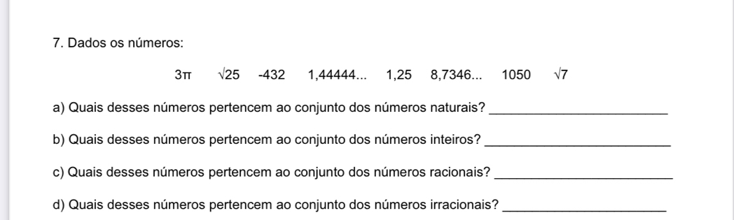 Dados os números:
3π sqrt(25) -432 1,44444... 1, 25 8, 7346... 1050 sqrt(7)
a) Quais desses números pertencem ao conjunto dos números naturais?_ 
b) Quais desses números pertencem ao conjunto dos números inteiros?_ 
c) Quais desses números pertencem ao conjunto dos números racionais?_ 
d) Quais desses números pertencem ao conjunto dos números irracionais?_