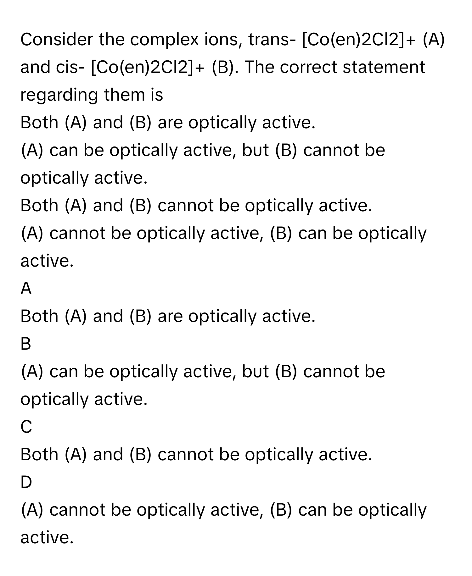 Consider the complex ions, trans- [Co(en)2Cl2]+ (A) and cis- [Co(en)2Cl2]+ (B). The correct statement regarding them is 
Both (A) and (B) are optically active. 

(A) can be optically active, but (B) cannot be optically active. 

Both (A) and (B) cannot be optically active. 

(A) cannot be optically active, (B) can be optically active. 


A  
Both (A) and (B) are optically active. 
 


B  
(A) can be optically active, but (B) cannot be optically active. 
 


C  
Both (A) and (B) cannot be optically active. 
 


D  
(A) cannot be optically active, (B) can be optically active.