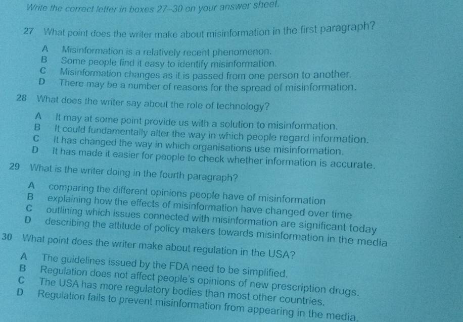 Write the correct letter in boxes 27-30 on your answer sheet.
27 What point does the writer make about misinformation in the first paragraph?
A Misinformation is a relatively recent phenomenon.
B Some people find it easy to identify misinformation.
C Misinformation changes as it is passed from one person to another.
D There may be a number of reasons for the spread of misinformation.
28 What does the writer say about the role of technology?
A It may at some point provide us with a solution to misinformation.
B It could fundamentally alter the way in which people regard information.
C It has changed the way in which organisations use misinformation.
D It has made it easier for people to check whether information is accurate.
29 What is the writer doing in the fourth paragraph?
A comparing the different opinions people have of misinformation
B explaining how the effects of misinformation have changed over time
C outlining which issues connected with misinformation are significant today
D describing the attitude of policy makers towards misinformation in the media
30 What point does the writer make about regulation in the USA?
A The guidelines issued by the FDA need to be simplified.
B Regulation does not affect people's opinions of new prescription drugs.
C The USA has more regulatory bodies than most other countries.
D Regulation fails to prevent misinformation from appearing in the media.