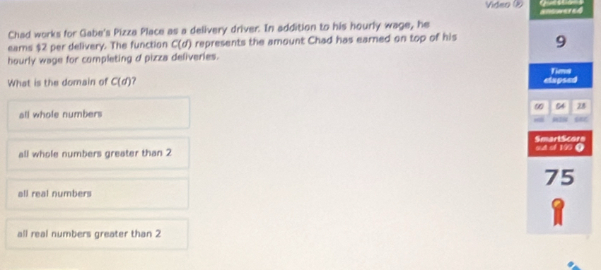 Video ② 
amerd
Chad works for Gabe's Pizza Place as a delivery driver. In addition to his hourly wage, he
ears $2 per delivery. The function C(d) represents the amount Chad has earned on top of his
9
hourly wage for completing d pizza deliveries.
Tims
What is the domain of C(d) clapsed
ω 28
all whole numbers
SmartScore
all whole numbers greater than 2 o 4 cl 19 0
75
all real numbers
1
all real numbers greater than 2