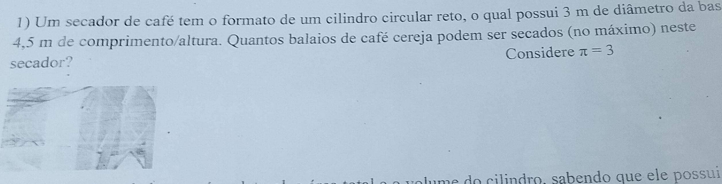 Um secador de café tem o formato de um cilindro circular reto, o qual possui 3 m de diâmetro da bas
4,5 m de comprimento/altura. Quantos balaios de café cereja podem ser secados (no máximo) neste 
Considere π =3
secador? 
do cilindro, sabendo que ele possuií