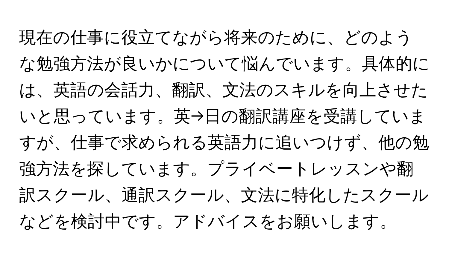 現在の仕事に役立てながら将来のために、どのような勉強方法が良いかについて悩んでいます。具体的には、英語の会話力、翻訳、文法のスキルを向上させたいと思っています。英→日の翻訳講座を受講していますが、仕事で求められる英語力に追いつけず、他の勉強方法を探しています。プライベートレッスンや翻訳スクール、通訳スクール、文法に特化したスクールなどを検討中です。アドバイスをお願いします。