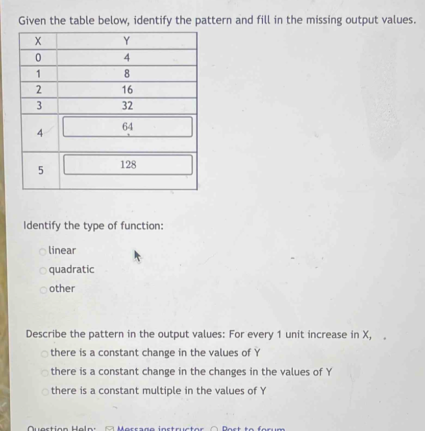 Given the table below, identify the pattern and fill in the missing output values.
Identify the type of function:
linear
quadratic
other
Describe the pattern in the output values: For every 1 unit increase in X,
there is a constant change in the values of Y
there is a constant change in the changes in the values of Y
there is a constant multiple in the values of Y