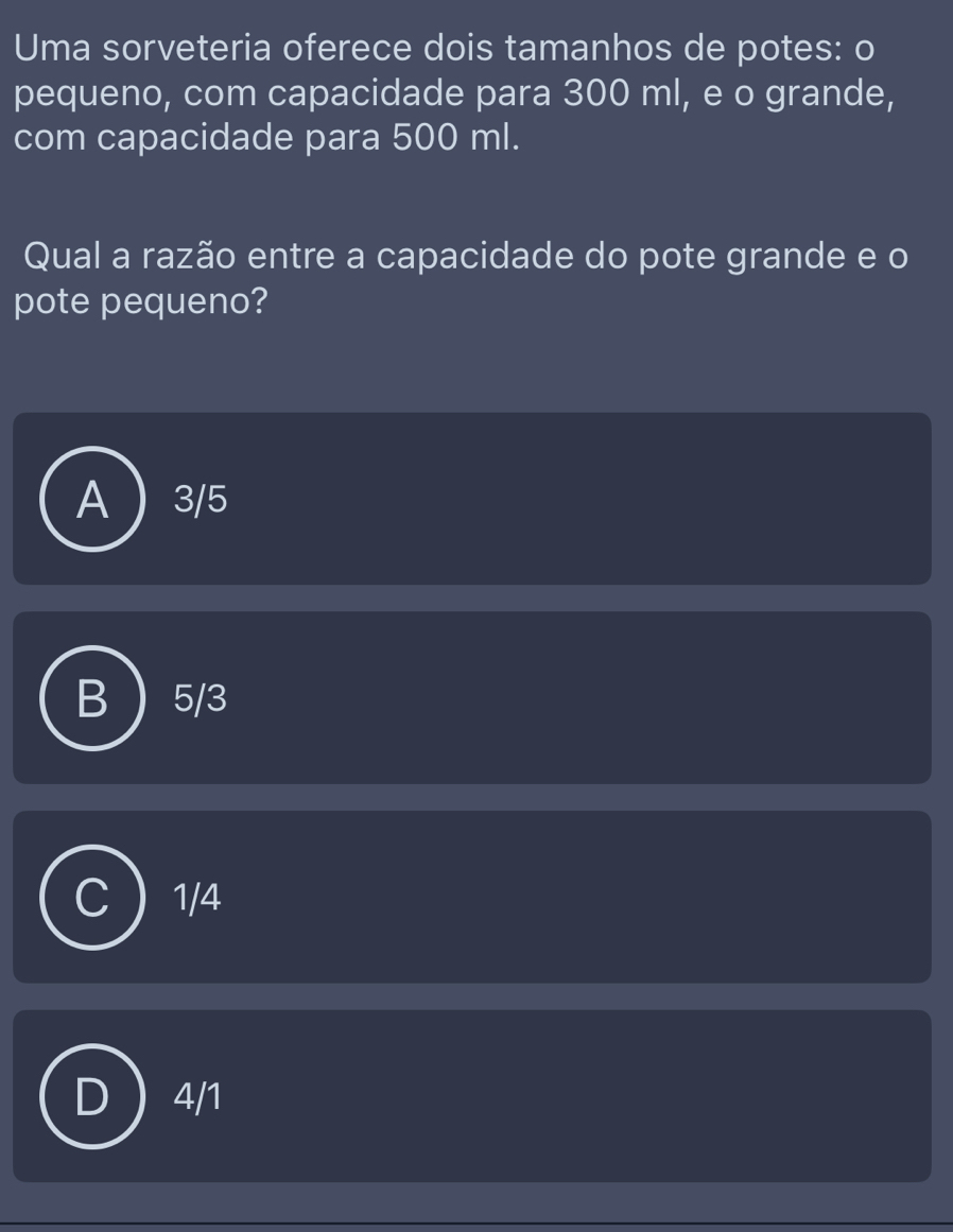 Uma sorveteria oferece dois tamanhos de potes: o
pequeno, com capacidade para 300 ml, e o grande,
com capacidade para 500 ml.
Qual a razão entre a capacidade do pote grande e o
pote pequeno?
3/5
5/3
1/4
4/1