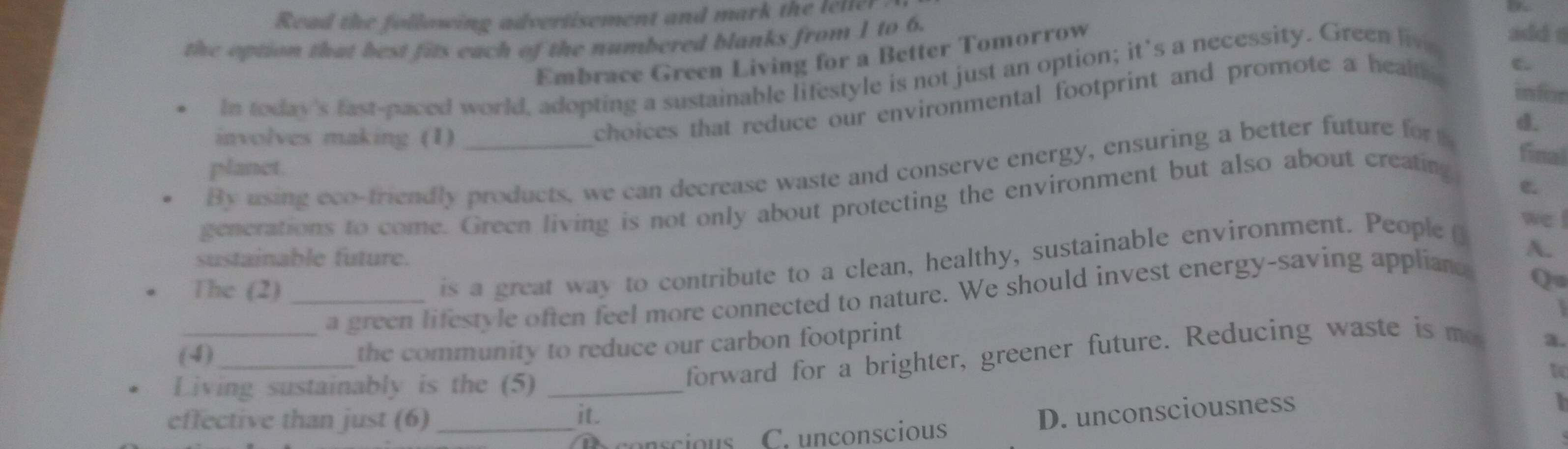 Read the following advertisement and mark the leller
the option that best fits each of the numbered blanks from 1 to 6.
Embrace Green Living for a Better Tomorrow
In today's fast-paced world, adopting a sustainable lifestyle is not just an option; it’s a necessity. Green liv add s
infor
involves making (1)
choices that reduce our environmental footprint and promote a heal C.
final
By using eco-friendly products, we can decrease waste and conserve energy, ensuring a better future for d.
planct.
C.
generations to come. Green living is not only about protecting the environment but also about creating
we !
sustainable future.
A.
The (2)_
is a great way to contribute to a clean, healthy, sustainable environment. People 
a green lifestyle often feel more connected to nature. We should invest energy-saving appliand
Q

(4)_ the community to reduce our carbon footprint
Living sustainably is the (5)_
forward for a brighter, greener future. Reducing waste is me
a.
effective than just (6) _it.
C. unconscious D. unconsciousness