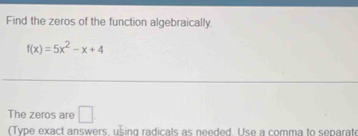 Find the zeros of the function algebraically.
f(x)=5x^2-x+4
The zeros are □ . 
(Type exact answers, using radicals as needed. Use a comma to separate