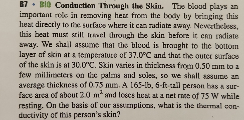 67 • Bi0 Conduction Through the Skin. The blood plays an 
important role in removing heat from the body by bringing this 
heat directly to the surface where it can radiate away. Nevertheless, 
this heat must still travel through the skin before it can radiate 
away. We shall assume that the blood is brought to the bottom 
layer of skin at a temperature of 37.0°C and that the outer surface 
of the skin is at 30.0°C. Skin varies in thickness from 0.50 mm to a 
few millimeters on the palms and soles, so we shall assume an 
average thickness of 0.75 mm. A 165-lb, 6-ft-tall person has a sur- 
face area of about 2.0m^2 and loses heat at a net rate of 75 W while 
resting. On the basis of our assumptions, what is the thermal con- 
ductivity of this person's skin?