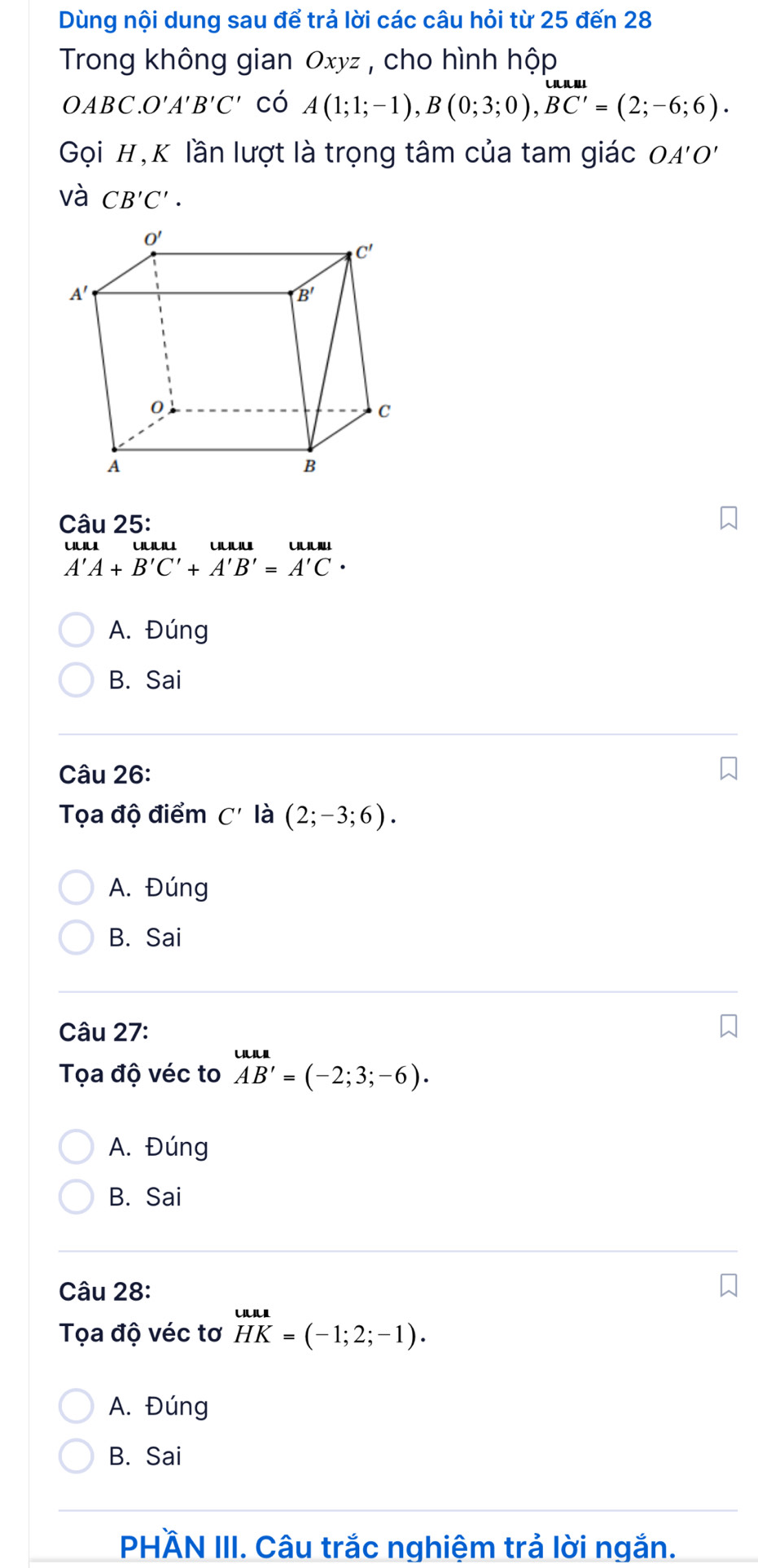 Dùng nội dung sau để trả lời các câu hỏi từ 25 đến 28
Trong không gian Oxyz , cho hình hộp
OABC.O'A'B'C' có A(1;1;-1),B(0;3;0),BC'=(2;-6;6).
Gọi H, K lần lượt là trọng tâm của tam giác OA'O'
và CB'C'.
Câu 25:
uuu '''''
A'A+B'C'+A'B'=A'C
A. Đúng
B. Sai
Câu 26:
Tọa độ điểm C' là (2;-3;6).
A. Đúng
B. Sai
Câu 27:
Tọa độ véc to beginarrayr uun AB'=(-2;3;-6).endarray
A. Đúng
B. Sai
Câu 28:
Tọa độ véc tơ HK=( HKendarray =(-1;2;-1).
A. Đúng
B. Sai
PHÄN III. Câu trắc nghiệm trả lời ngắn.