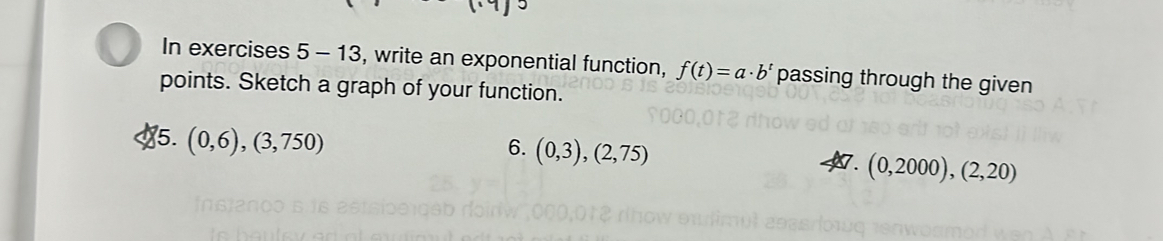 In exercises 5-13 , write an exponential function, f(t)=a· b^t passing through the given 
points. Sketch a graph of your function. 
5. (0,6),(3,750)
6. (0,3), (2,75)
7. (0,2000), (2,20)