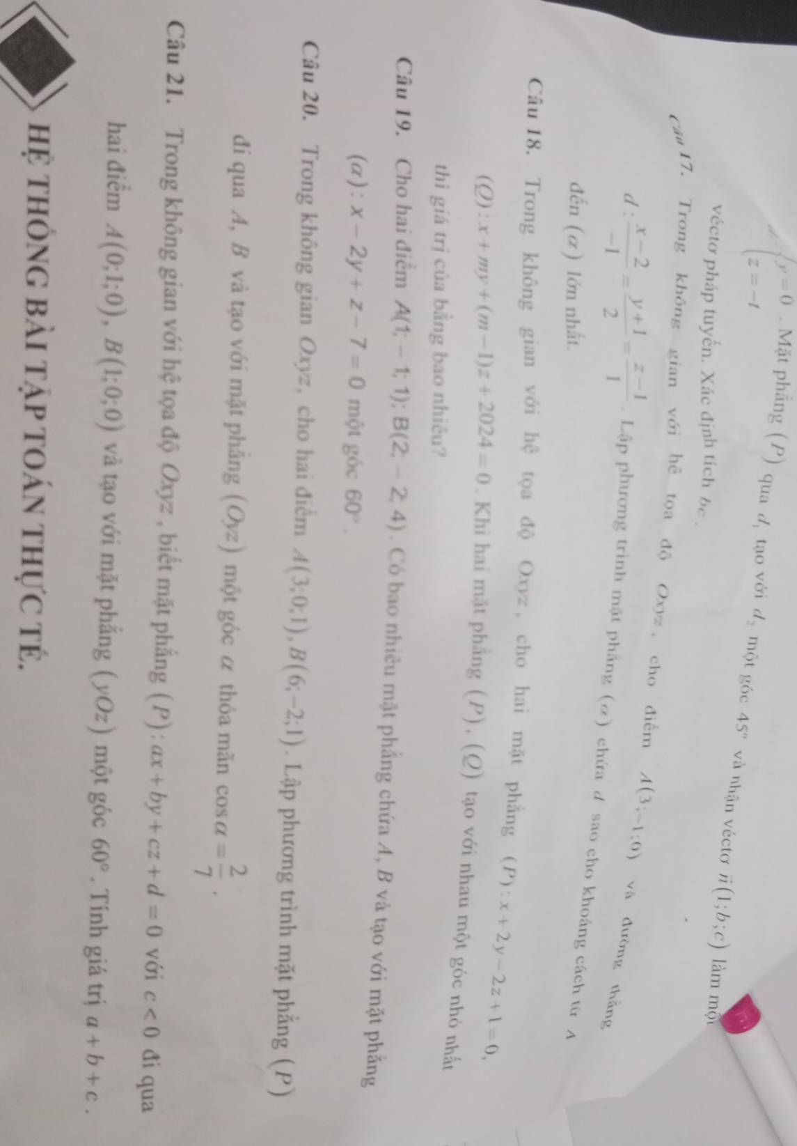 beginarrayl y=0 z=-tendarray.. Mặt phẳng (P) qua d_1 tạo với d_2 một góc 45° và nhận véctơ vector n(1;b;c) làm một
véctơ pháp tuyến. Xác định tích bc .
ca17. Trong không gian với hệ tọa độ Oxyz, cho điểm A(3;-1;0) và đường thắng
d°  (x-2)/-1 = (y+1)/2 = (z-1)/1 . Lập phương trinh mặt phẳng (ơ) chứa d sao cho khoảng cách từ A
đến (α) lớn nhất.
Câu 18. Trong không gian với hệ tọa độ Oxyz , cho hai mặt phẳng (P):x+2y-2z+1=0,
(Q) :x+my+(m-1)z+2024=0. Khi hai mặt phẳng (P), (Q) tạo với nhau một góc nhỏ nhất
thì giá trị của bằng bao nhiêu?
Câu 19. Cho hai điểm A(1;-1;1);B(2;-2;4). Có bao nhiêu mặt phẳng chứa A, B và tạo với mặt phẳng
(a): x-2y+z-7=0 một góc 60°.
Câu 20. Trong không gian Oxyz, cho hai điểm A(3;0;1),B(6;-2;1). Lập phương trình mặt phẳng (P)
đi qua A, B và tạo với mặt phẳng (Oyz) một góc α thỏa mãn cos alpha = 2/7 .
Câu 21. Trong không gian với hệ tọa độ Oxyz , biết mặt phẳng (P): ax+by+cz+d=0 với c<0</tex> đi qua
hai điểm A(0;1;0),B(1;0;0) và tạo với mặt phẳng (yOz) một góc 60°. Tính giá trị a+b+c.
hệ thông bài tập toán thực tẻ.