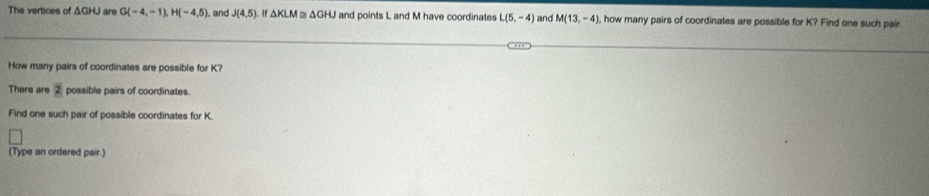 The vertices of ΔGHJ are G(-4,-1), H(-4,5). and J(4,5) △ KLM △ GHJ and points L and M have coordinates L(5,-4) and M(13,-4) , how many pairs of coordinates are possible for K? Find one such pair. 
How many pairs of coordinates are possible for K? 
There are 2 possible pairs of coordinates 
Find one such pair of possible coordinates for K. 
(Type an ordered pair.)