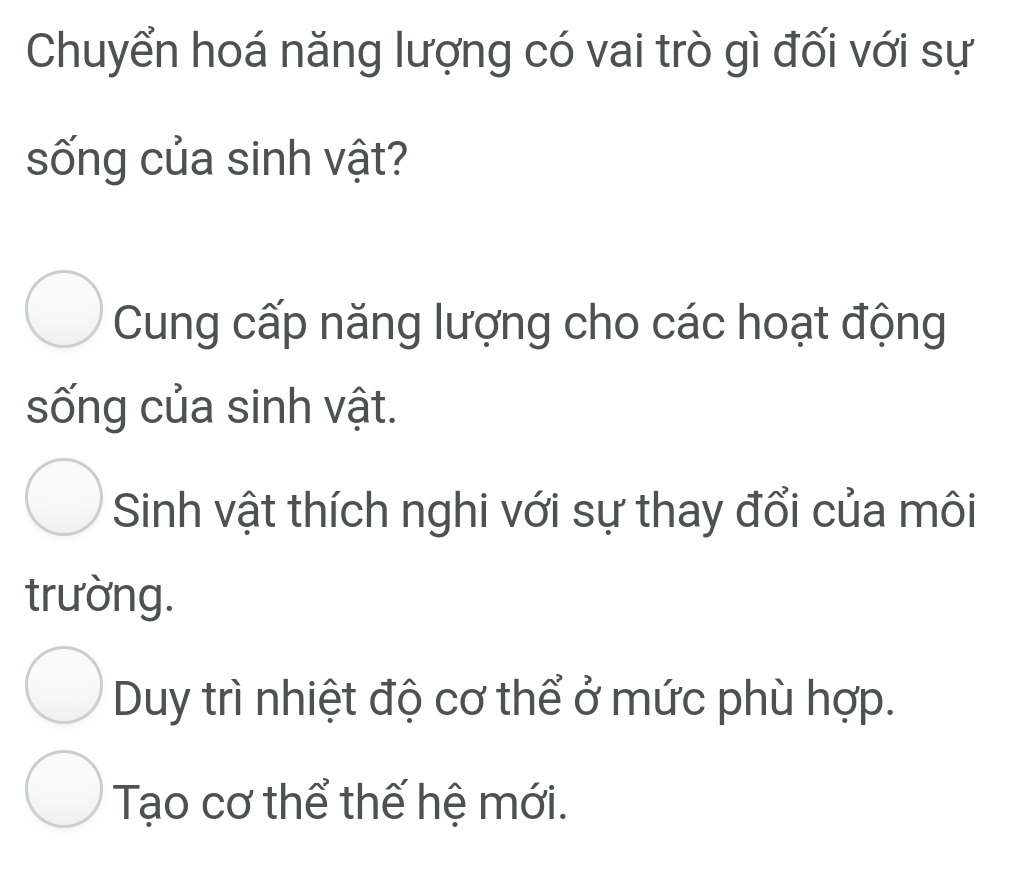 Chuyển hoá năng lượng có vai trò gì đối với sự
sống của sinh vật?
Cung cấp năng lượng cho các hoạt động
sống của sinh vật.
Sinh vật thích nghi với sự thay đổi của môi
trường.
Duy trì nhiệt độ cơ thể ở mức phù hợp.
Tạo cơ thể thế hệ mới.