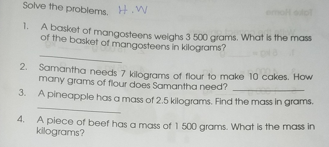 Solve the problems. 
1. A basket of mangosteens weighs 3 500 grams. What is the mass 
_ 
of the basket of mangosteens in kilograms? 
2. Samantha needs 7 kilograms of flour to make 10 cakes. How 
many grams of flour does Samantha need?_ 
_ 
3. A pineapple has a mass of 2.5 kilograms. Find the mass in grams. 
4. A piece of beef has a mass of 1 500 grams. What is the mass in
kilograms?