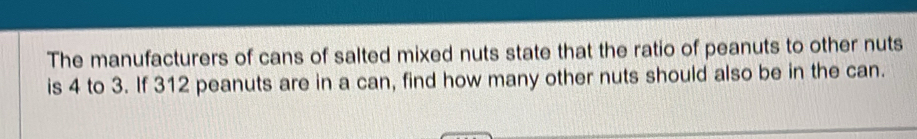 The manufacturers of cans of salted mixed nuts state that the ratio of peanuts to other nuts 
is 4 to 3. If 312 peanuts are in a can, find how many other nuts should also be in the can.