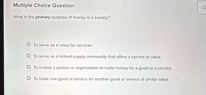 Question
What is the primary purpose of money in a society?
To serve as a value for services
To serve as a limited-supply commodity that offers a service of value
To enable a person or organization to trade money for a good or a service
To trade one good or service for another good or service of similar value