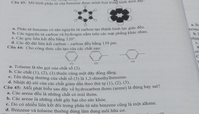 Mô hình phân tử của benzene được minh họa trong hình đưới đay:
a. Be
a. Phân tử benzene có sáu nguyên tử carbon tạo thành hình lục giác đều. brom
b. Các nguyên tử carbon và hydrogen năm trên các mặt phăng khác nhau.
b. ]
c. Các góc liên kết đều bằng 120°. 
chính
d. Các độ dài liên kết carbon - carbon đều bằng 139 pm.
c.
Câu 44: Cho công thức cấu tạo của các chất sau:
d
nh
C
(1) (2) (3)
a. Toluene là tên gọi của chất số (2).
b. Các chất (1), (2), (3) thuộc cùng một dãy đồng đẳng.
c. Tên thông thường của chất số (3) là 1, 3 -dimethylbenzene.
d. Nhiệt độ sôi của các chất giảm dần theo thứ tự (1), (2), (3).
Câu 45: Mỗi phát biểu sau đây về hydrocarbon thơm (arene) là đúng hay sai?
a. Các arene đều là những chất có mùi thơm.
b. Các arene là những chất gây hại cho sức khỏe.
c. Do có nhiều liên kết đôi trong phân tử nên benzene cũng là một alkene.
d. Benzene và toluene thường dùng làm dung môi hữu cơ.