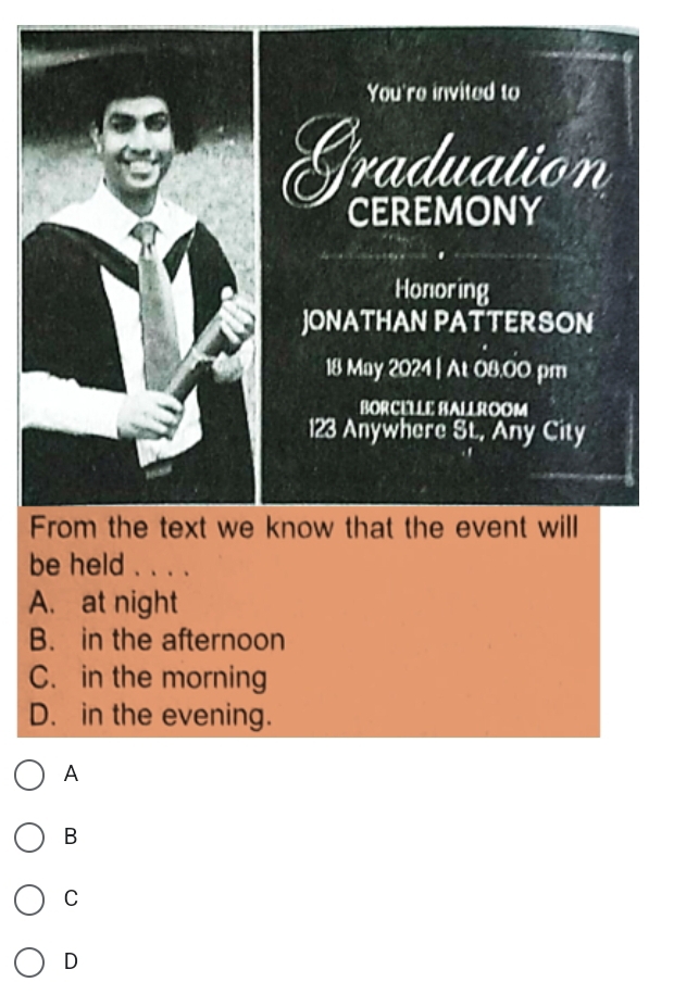 You're invited to
Graduation
CEREMONY
Honoring
JONATHAN PATTERSON
18 May 2024 | At 08.00 pm
BORCÉLLE BALLROOM
123 Anywhere St, Any City
From the text we know that the event will
be held . . . .
A. at night
B. in the afternoon
C. in the morning
D. in the evening.
A
B
C
D