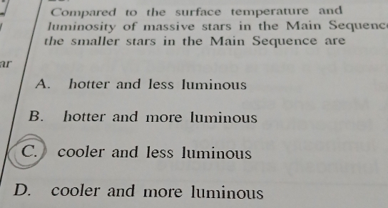 Compared to the surface temperature and
luminosity of massive stars in the Main Sequenc
the smaller stars in the Main Sequence are
ar
A. hotter and less luminous
B. hotter and more luminous
C. cooler and less luminous
D. cooler and more luminous