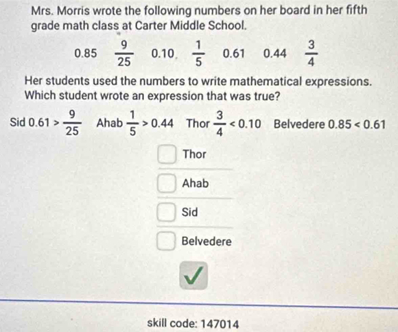 Mrs. Morris wrote the following numbers on her board in her fifth
grade math class at Carter Middle School.
0.85  9/25  0.10  1/5  0.61 0.44  3/4 
Her students used the numbers to write mathematical expressions.
Which student wrote an expression that was true?
Sid 0.61> 9/25  Ahab  1/5 >0.44 Thor  3/4 <0.10 Belvedere 0.85<0.61
Thor
Ahab
Sid
Belvedere
skill code: 147014