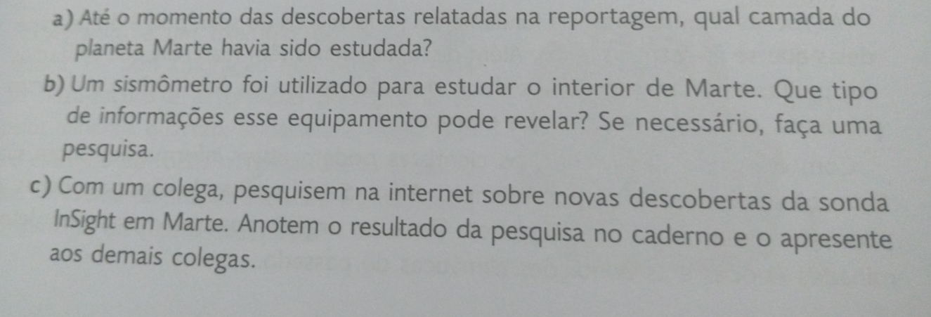 Até o momento das descobertas relatadas na reportagem, qual camada do 
planeta Marte havia sido estudada? 
b) Um sismômetro foi utilizado para estudar o interior de Marte. Que tipo 
de informações esse equipamento pode revelar? Se necessário, faça uma 
pesquisa. 
c) Com um colega, pesquisem na internet sobre novas descobertas da sonda 
InSight em Marte. Anotem o resultado da pesquisa no caderno e o apresente 
aos demais colegas.