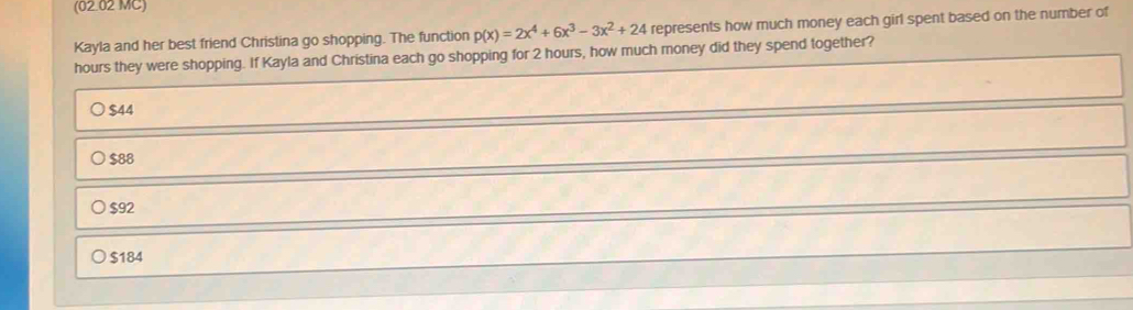 (02.02 MC)
Kayla and her best friend Christina go shopping. The function p(x)=2x^4+6x^3-3x^2+24 represents how much money each girl spent based on the number of
hours they were shopping. If Kayla and Christina each go shopping for 2 hours, how much money did they spend together?
$44
$88
$92
) $184