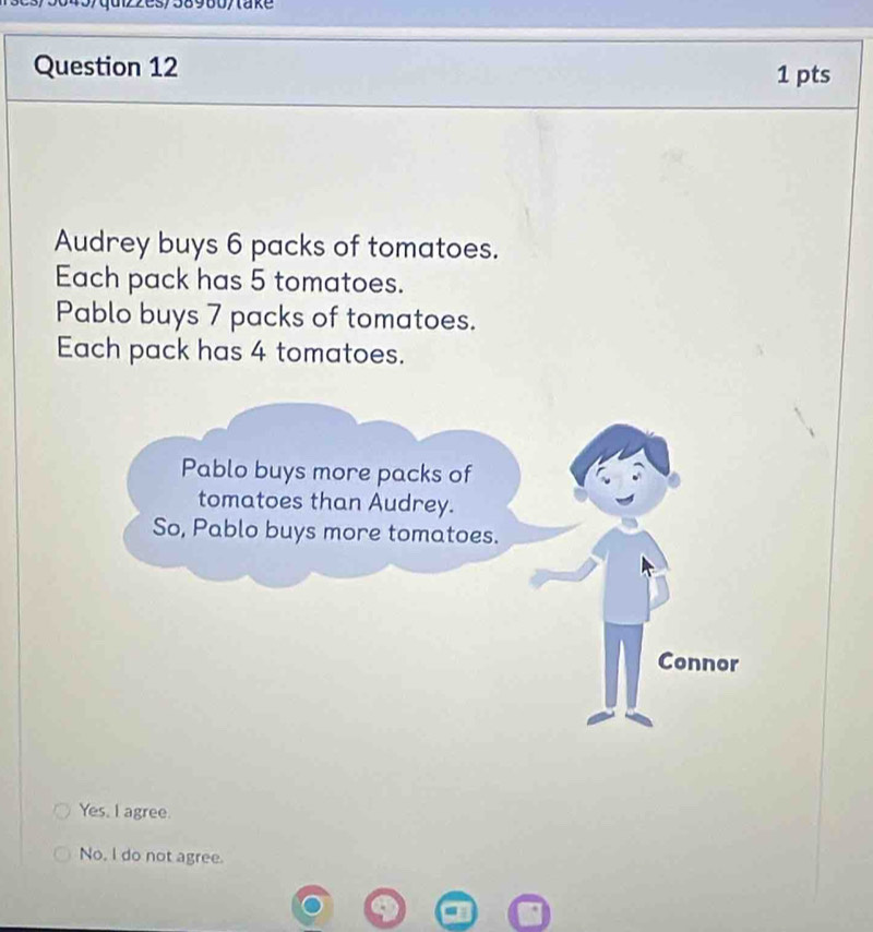 quiz2es/38980/ta k e 
Question 12 1 pts
Audrey buys 6 packs of tomatoes.
Each pack has 5 tomatoes.
Pablo buys 7 packs of tomatoes.
Each pack has 4 tomatoes.
Yes, I agree.
No, I do not agree.