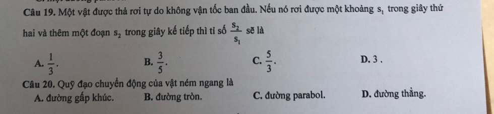 Một vật được thả rơi tự do không vận tốc ban đầu. Nếu nó rơi được một khoảng s_1 trong giây thứ
hai và thêm một đoạn s_2 trong giây kế tiếp thì tỉ số frac S_2S_1 sẽ là
B.
C.
A.  1/3 .  3/5 .  5/3 . D. 3.
Câu 20. Quỹ đạo chuyển động của vật ném ngang là
A. đường gấp khúc. B. đường tròn. C. đường parabol. D. đường thẳng.