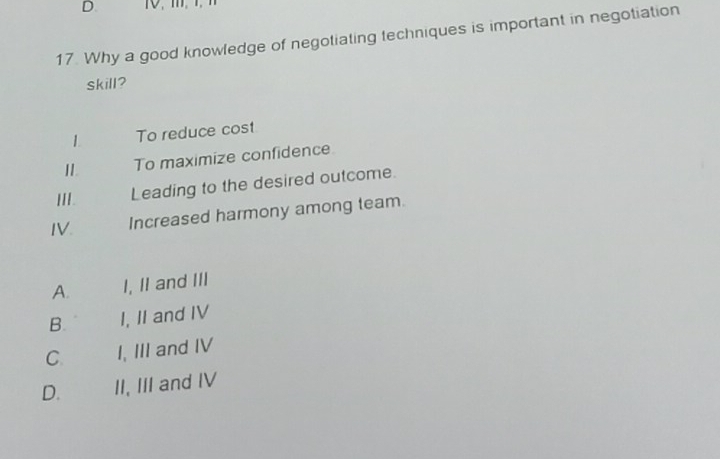 Why a good knowledge of negotiating techniques is important in negotiation
skill?
1 To reduce cost
11.
To maximize confidence
III. Leading to the desired outcome.
IV. Increased harmony among team.
A. I, II and III
B. I, II and IV
C I, III and IV
D. II, III and IV