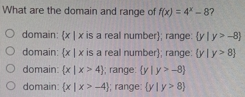 What are the domain and range of f(x)=4^x-8 ?
domain:  x|x is a real number; range:  y|y>-8
domain:  x|x is a real number; range:  y|y>8
domain:  x|x>4; range:  y|y>-8
domain:  x|x>-4; range:  y|y>8