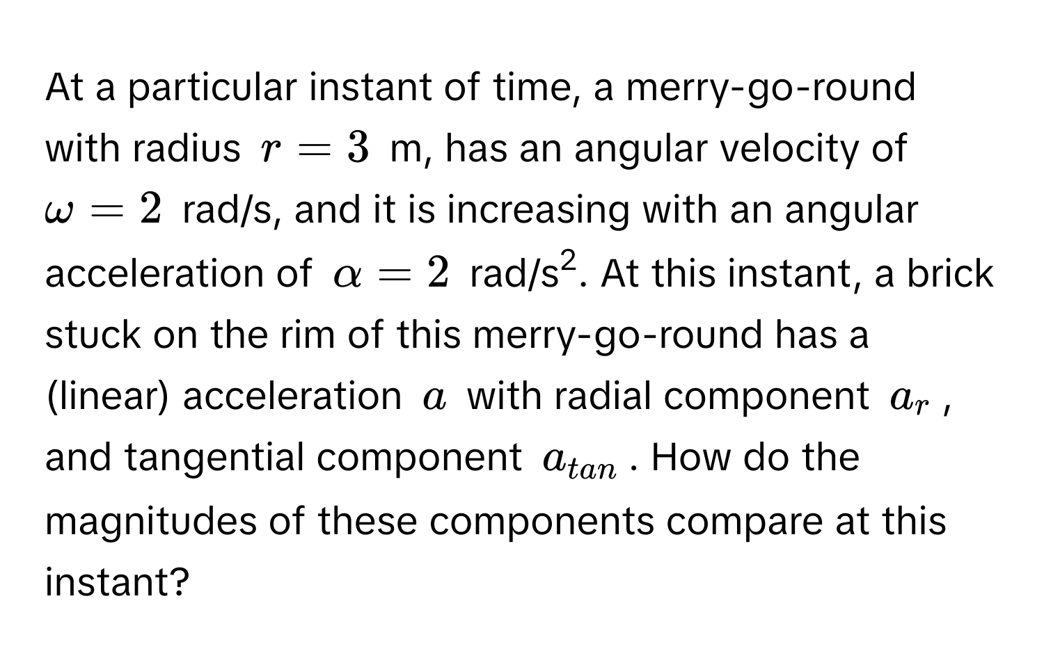 At a particular instant of time, a merry-go-round with radius $r = 3$ m, has an angular velocity of $omega = 2$ rad/s, and it is increasing with an angular acceleration of $alpha = 2$ rad/s2. At this instant, a brick stuck on the rim of this merry-go-round has a (linear) acceleration $a$ with radial component $a_r$, and tangential component $a_tan$. How do the magnitudes of these components compare at this instant?