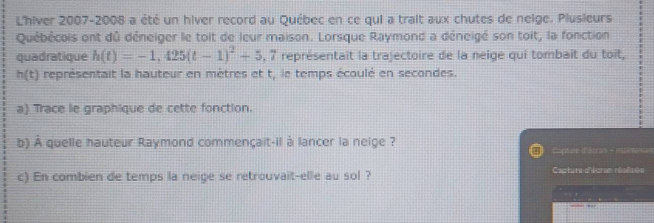 L'hiver 2007-2008 a été un hiver record au Québec en ce qui a trait aux chutes de neige. Plusieurs 
Québécois ont dû déneiger le toit de leur maison. Lorsque Raymond a déneigé son toit, la fonction 
quadratique h(t)=-1,425(t-1)^2-5,7 représentait la trajectoire de la neige qui tombait du toit,
h(t) représentait la hauteur en mètres et t, le temps écoulé en secondes. 
a) Trace le graphique de cette fonction. 
b) A quelle hauteur Raymond commençait-il à lancer la neige ? 
Capture d'atran - nsirsnan 
Ca 
c) En combien de temps la neige se retrouvait-elle au sol ? d éeras réolc=s