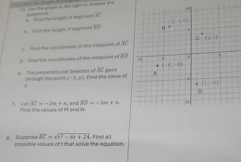 can find the length of a jep
13. Use the graph to the right to answer the
questions.
a. Find the length of segment overline AC
b. Find the length of segment overline BD
c. Find the coordinates of the midpoint of overline AC
d. Find the coordinates of the midpoint of overline BD
e. The perpendicular bisector of overline AC goes
through the point (-1,y). Find the value of
y
f. Let overline AC=-2m+n , and overline BD=-3m+n.
Find the values of M and N.
g. Suppose overline BC=sqrt(t^2-6t+24). Find all
possible values of t that solve the equation.