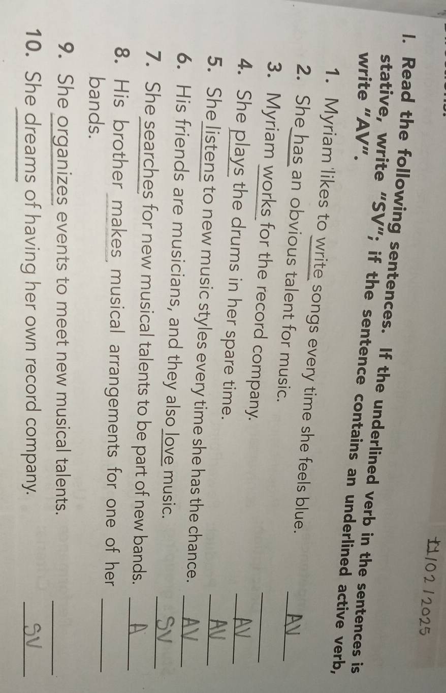 Read the following sentences. If the underlined verb in the sentences is 
write “AV”. 
stative, write “SV”; if the sentence contains an underlined active verb, 
1. Myriam likes to write songs every time she feels blue. 
2. She has an obvious talent for music. 
_ 
3. Myriam works for the record company. 
_ 
4. She plays the drums in her spare time. 
_ 
_ 
5. She listens to new music styles every time she has the chance._ 
6. His friends are musicians, and they also love music. 
7. She searches for new musical talents to be part of new bands.__ 
_ 
8. His brother makes musical arrangements for one of her 
bands. 
9. She organizes events to meet new musical talents. 
_ 
10. She dreams of having her own record company. 
_