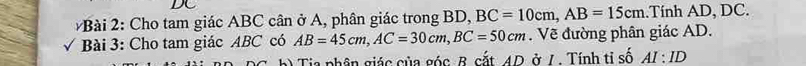 Cho tam giác ABC cân ở A, phân giác trong BD, BC=10cm, AB=15cm..Tính AD, DC. 
√ Bài 3: Cho tam giác ABC có AB=45cm, AC=30cm, BC=50cm. Về đường phân giác AD. 
h) Tia phân giác của góc B. cắt, 4D. ở /. Tính ti số AI:ID