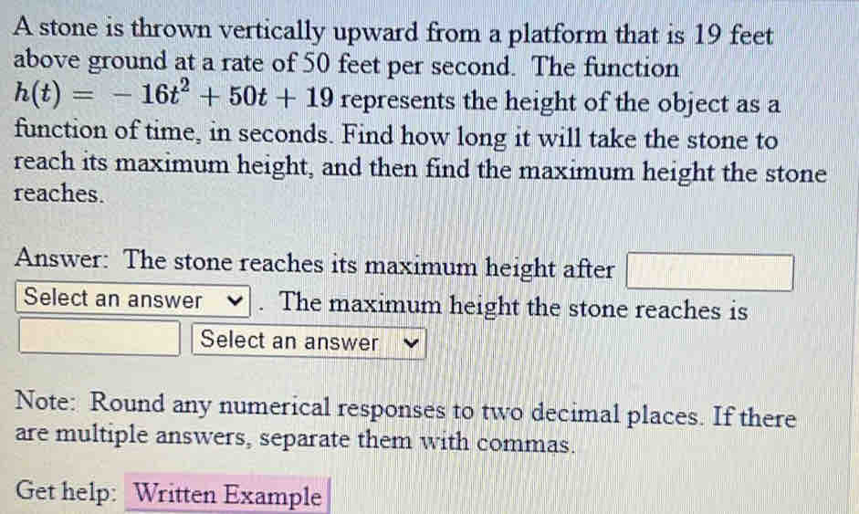 A stone is thrown vertically upward from a platform that is 19 feet
above ground at a rate of 50 feet per second. The function
h(t)=-16t^2+50t+19 represents the height of the object as a 
function of time, in seconds. Find how long it will take the stone to 
reach its maximum height, and then find the maximum height the stone 
reaches. 
Answer: The stone reaches its maximum height after □ 
Select an answer The maximum height the stone reaches is 
Select an answer 
Note: Round any numerical responses to two decimal places. If there 
are multiple answers, separate them with commas. 
Get help: Written Example