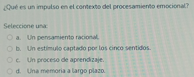 ¿Qué es un impulso en el contexto del procesamiento emocional?
Seleccione una:
a. Un pensamiento racional.
b. Un estímulo captado por los cinco sentidos.
c. Un proceso de aprendizaje.
d. Una memoria a largo plazo.