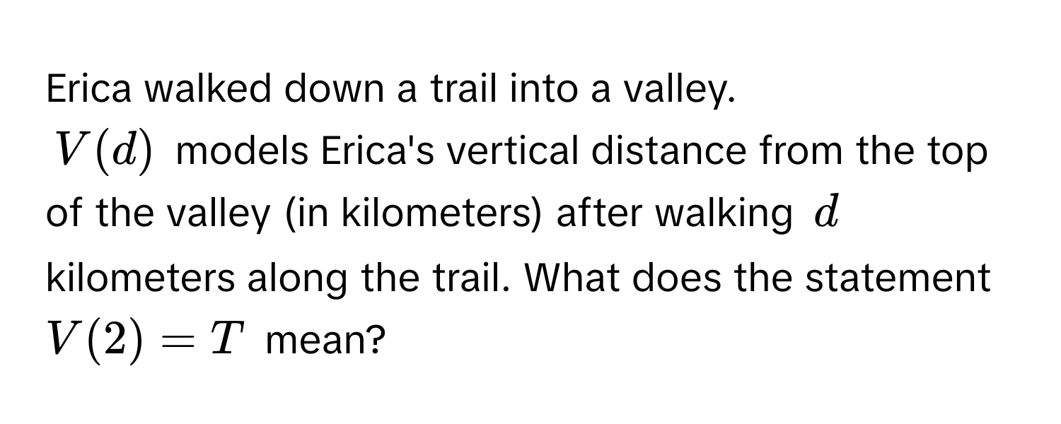 Erica walked down a trail into a valley. 

$V(d)$ models Erica's vertical distance from the top of the valley (in kilometers) after walking $d$ kilometers along the trail. What does the statement $V(2) = T$ mean?