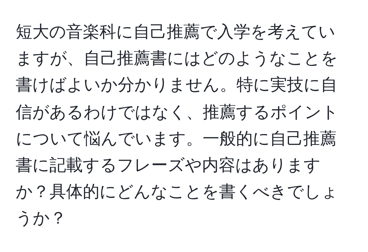 短大の音楽科に自己推薦で入学を考えていますが、自己推薦書にはどのようなことを書けばよいか分かりません。特に実技に自信があるわけではなく、推薦するポイントについて悩んでいます。一般的に自己推薦書に記載するフレーズや内容はありますか？具体的にどんなことを書くべきでしょうか？