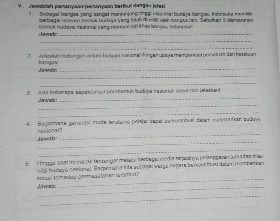 Jawablah pertanyaan-pertanyaan berikut dengan jelas! 
1. Sebagai bangsa yang sangat menjunjung tinggi nilai-nilai budaya bangsa, Indonesia memiliki 
berbagai macam bentuk budaya yang tidak dimiliki oleh bangsa lain. Sebutkan 3 diantaranya 
bentuk budaya nasional yang mencari ciri khas bangsa Indonesia! 
Jawab:_ 
_ 
_ 
2. Jelaskan hubungan antara budaya nasional dengan upaya memperkuat persatuan dan kesatuan 
_ 
bangsa! 
Jawab: 
_ 
_ 
_ 
3. Ada beberapa aspek/unsur pembentuk budaya nasional, sebut dan jelaskan! 
_ 
Jawab: 
_ 
4. Bagaimana generasi muda terutama pelajar dapat berkontribusi dalam melestarikan budaya 
nasional? 
_ 
Jawab: 
_ 
_ 
5. Hingga saat ini marak terdengar melalui berbagai media terjadinya pelanggaran terhadap nilai- 
nilai budaya nasional. Bagaimana kita sebagai warga negara berkontribusi dalam memberikan 
solusi terhadap permasalahan tersebut? 
Jawab: 
_ 
_