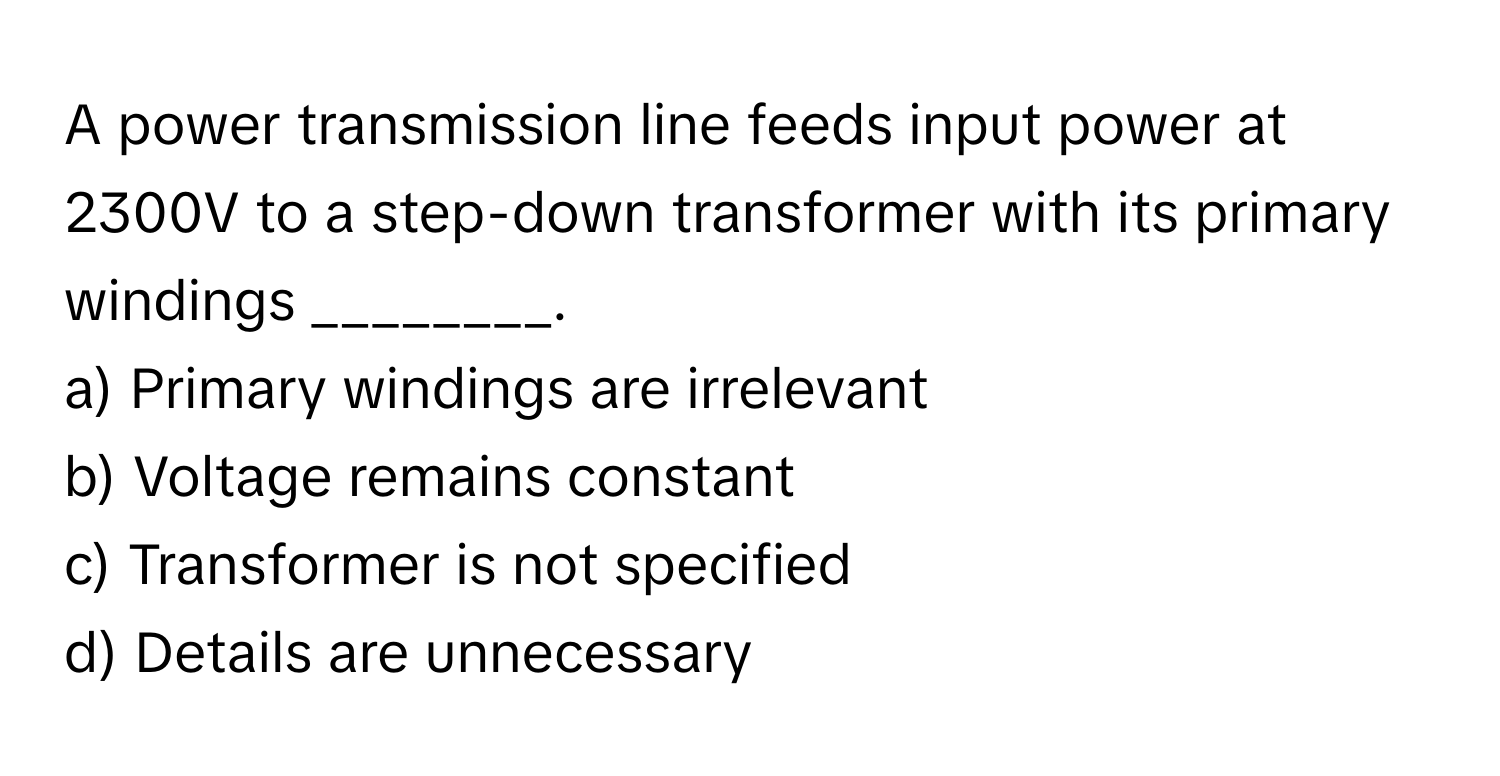 A power transmission line feeds input power at 2300V to a step-down transformer with its primary windings ________.

a) Primary windings are irrelevant
b) Voltage remains constant
c) Transformer is not specified
d) Details are unnecessary