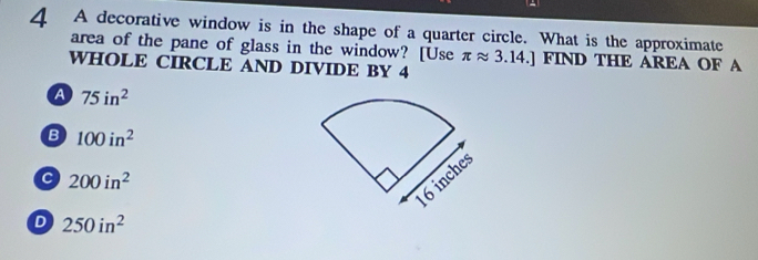 A decorative window is in the shape of a quarter circle. What is the approximate
area of the pane of glass in the window? [Use π approx 3.14.] FIND THE AREA OF A
WHOLE CIRCLE AND DIVIDE BY 4
a 75in^2
B 100in^2
c 200in^2
D 250in^2