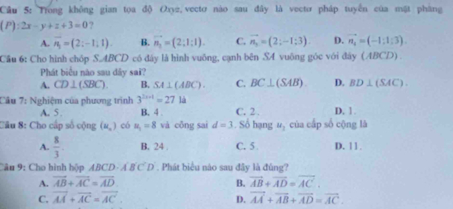 Trong không gian tọa độ Oxyz vectơ nào sau đây là vectơ pháp tuyển của mặt pháng
(P):2x-y+z+3=0 ?
A. overline n_1=(2:-1,1). B. vector n_2=(2;1;1). C. vector n_3=(2;-1;3). D. vector n_4=(-1:1:3). 
Cầu 6: Cho hình chóp S. ABCD có đây là hình vuông, cạnh bên SA vuông góc với đây (ABCD) .
Phát biểu nào sau đây sai?
A. CD⊥ (SBC). B. SA⊥ (ABC). C. BC⊥ (SAB) D. BD⊥ (SAC). 
Cầu 7: Nghiệm của phương trình 3^(2x+1)=27 là
A. 5. B. 4. C. 2. D. 1.
Câu 8: Cho cấp số cộng (u_n) có u_1=8 và cōng sai d=3. Số hạng u_2 của cấp số cộng là
A.  8/3 . B. 24. C. 5 D. 1 1 .
Câu 9: Cho hình hộp ABCD - Á B CD . Phát biểu nào sau đây là đúng?
A. vector AB+vector AC=vector AD B. vector AB+vector AD=vector AC.
C. vector AA+vector AC=vector AC. vector AA+vector AB+vector AD=vector AC. 
D.