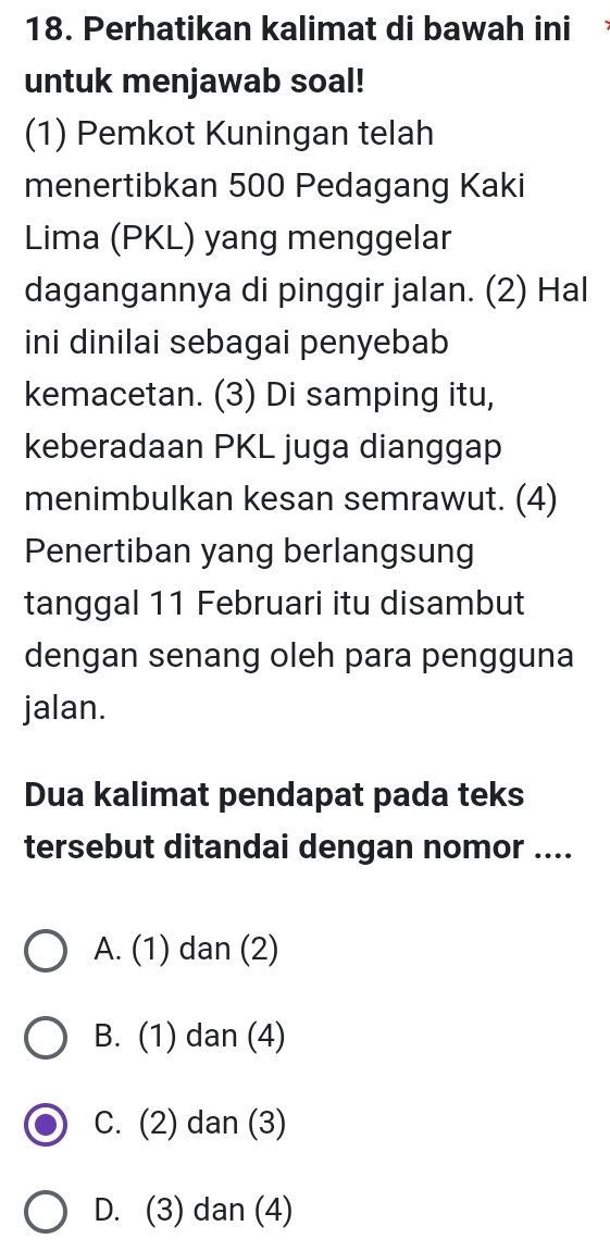 Perhatikan kalimat di bawah ini
untuk menjawab soal!
(1) Pemkot Kuningan telah
menertibkan 500 Pedagang Kaki
Lima (PKL) yang menggelar
dagangannya di pinggir jalan. (2) Hal
ini dinilai sebagai penyebab
kemacetan. (3) Di samping itu,
keberadaan PKL juga dianggap
menimbulkan kesan semrawut. (4)
Penertiban yang berlangsung
tanggal 11 Februari itu disambut
dengan senang oleh para pengguna
jalan.
Dua kalimat pendapat pada teks
tersebut ditandai dengan nomor ....
A. (1) dan (2)
B. (1) dan (4)
C. (2) dan (3)
D. (3) dan (4)