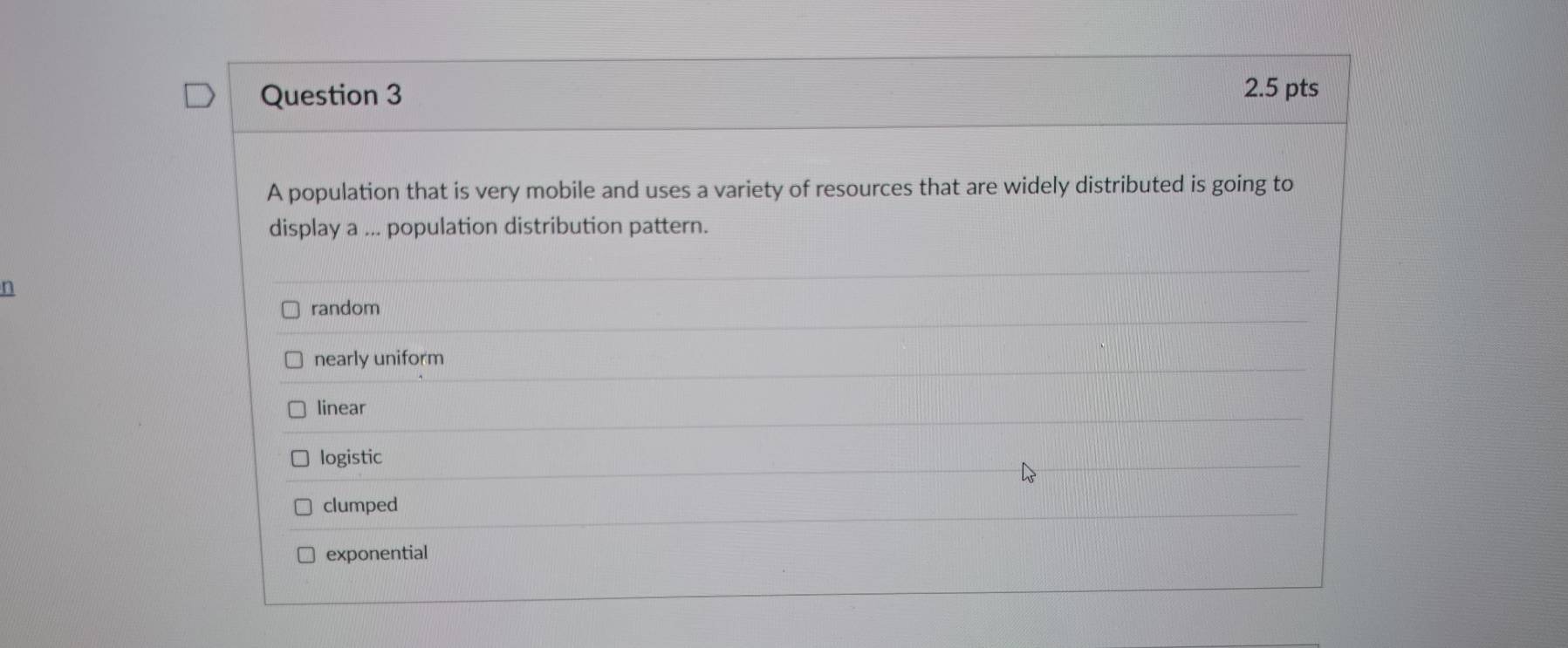 A population that is very mobile and uses a variety of resources that are widely distributed is going to
display a ... population distribution pattern.
n
random
nearly uniform
linear
logistic
clumped
exponential