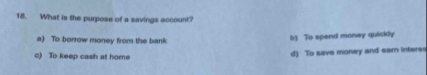 What is the purpose of a savings account?
a) To borrow money from the bank
b) To spend money quickly
c) To keep cash at home
d) To save money and earn interes
