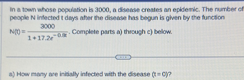 In a town whose population is 3000, a disease creates an epidemic. The number of 
people N infected t days after the disease has begun is given by the function
N(t)= 3000/1+17.2e^(-0.8t) . Complete parts a) through c) below. 
a) How many are initially infected with the disease (t=0) ?