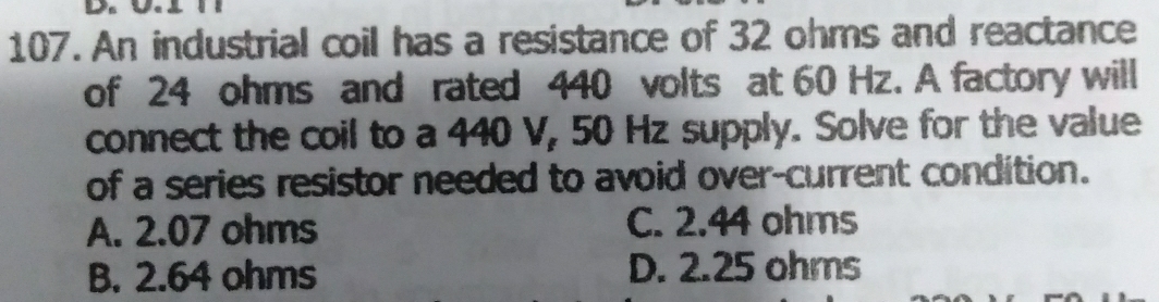 An industrial coil has a resistance of 32 ohms and reactance
of 24 ohms and rated 440 volts at 60 Hz. A factory will
connect the coil to a 440 V, 50 Hz supply. Solve for the value
of a series resistor needed to avoid over-current condition.
A. 2.07 ohms C. 2.44 ohms
B. 2.64 ohms D. 2.25 ohrs