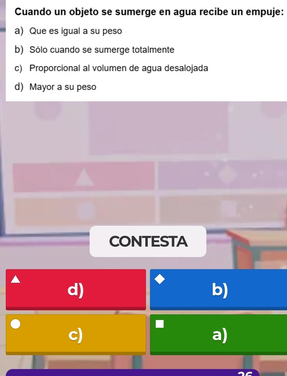 Cuando un objeto se sumerge en agua recibe un empuje:
a) Que es igual a su peso
b) Sólo cuando se sumerge totalmente
c) Proporcional al volumen de agua desalojada
d) Mayor a su peso
CONTESTA
d)
b)
c)
a)