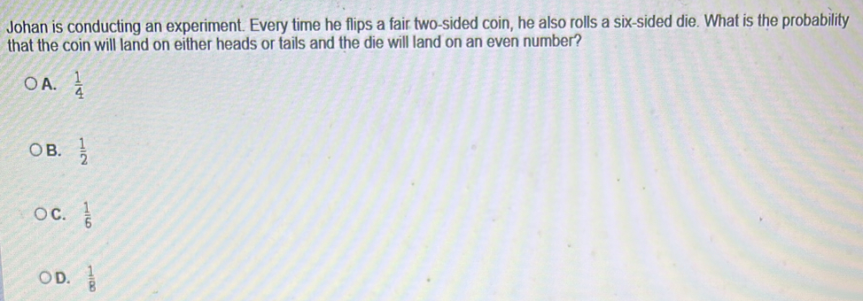 Johan is conducting an experiment. Every time he flips a fair two-sided coin, he also rolls a six-sided die. What is the probability
that the coin will land on either heads or tails and the die will land on an even number?
A.  1/4 
B.  1/2 
C.  1/6 
D.  1/8 